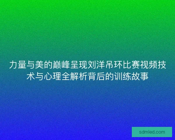 力量与美的巅峰呈现刘洋吊环比赛视频技术与心理全解析背后的训练故事