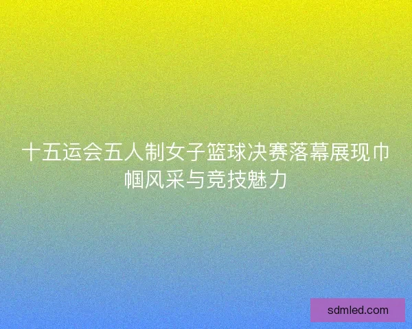 十五运会五人制女子篮球决赛落幕展现巾帼风采与竞技魅力